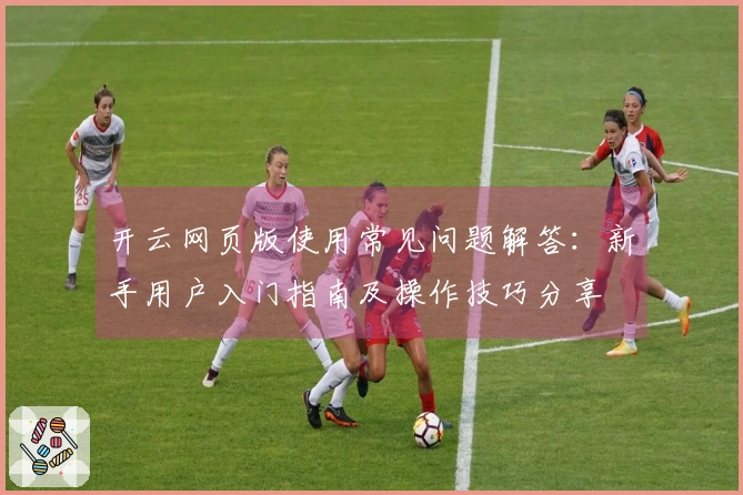 开云网页版使用常见问题解答：新手用户入门指南及操作技巧分享