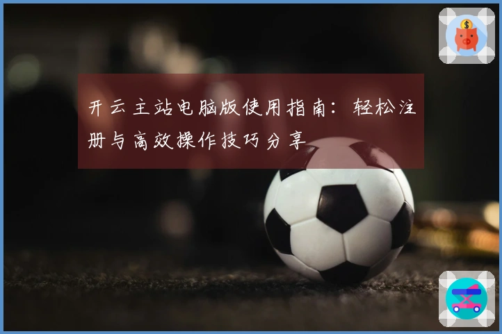 开云主站电脑版使用指南：轻松注册与高效操作技巧分享