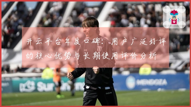 开云平台年度口碑：用户广泛好评的核心优势与长期使用评价分析